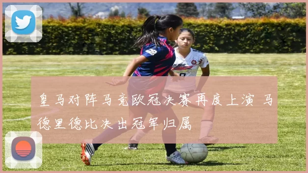 皇马对阵马竞欧冠决赛再度上演 马德里德比决出冠军归属