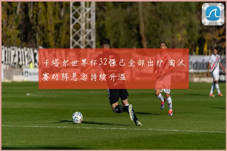 卡塔尔世界杯32强已全部出炉 淘汰赛对阵悬念持续升温