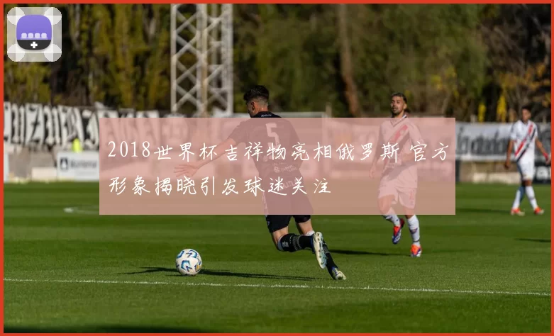 2018世界杯吉祥物亮相俄罗斯 官方形象揭晓引发球迷关注