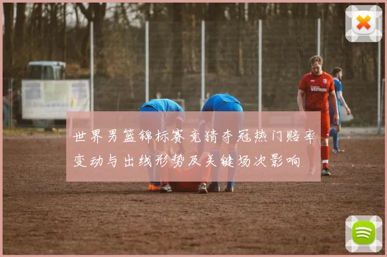 世界男篮锦标赛竞猜夺冠热门赔率变动与出线形势及关键场次影响