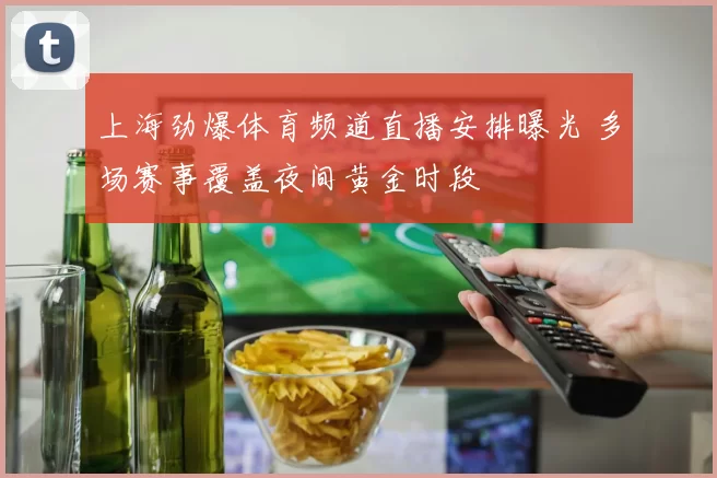 上海劲爆体育频道直播安排曝光 多场赛事覆盖夜间黄金时段