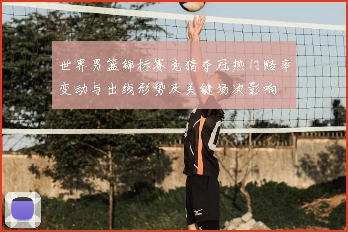 世界男篮锦标赛竞猜夺冠热门赔率变动与出线形势及关键场次影响
