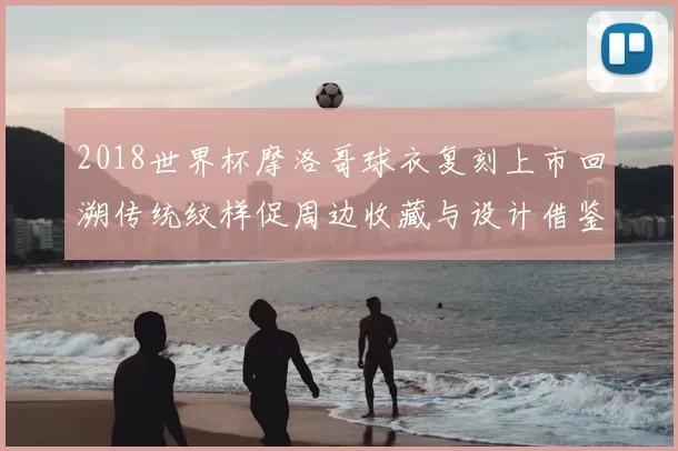 2018世界杯摩洛哥球衣复刻上市回溯传统纹样促周边收藏与设计借鉴