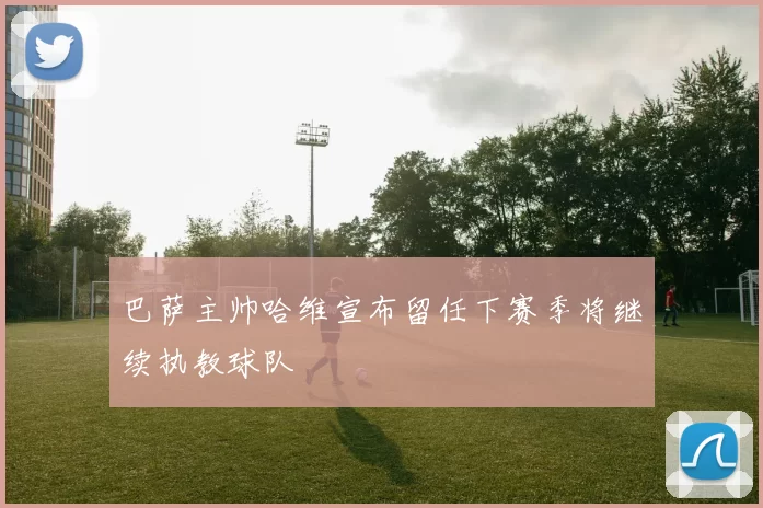 巴萨主帅哈维宣布留任下赛季将继续执教球队