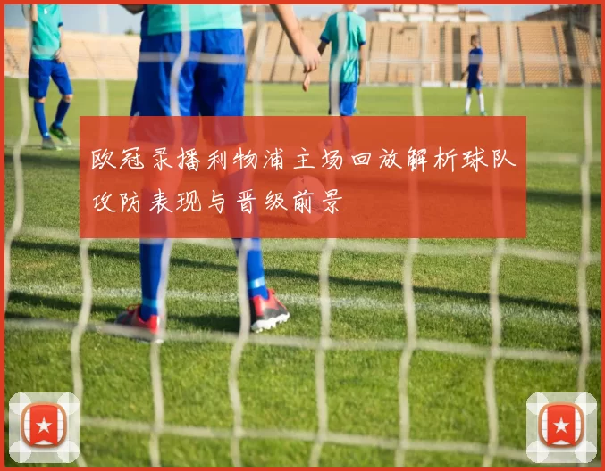 欧冠录播利物浦主场回放解析球队攻防表现与晋级前景