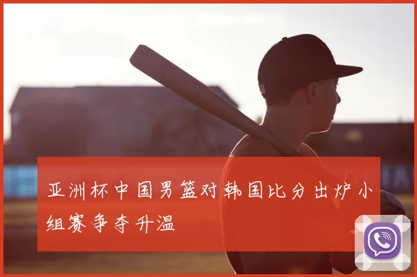 亚洲杯中国男篮对韩国比分出炉小组赛争夺升温