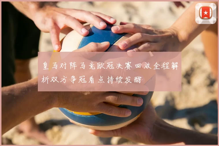皇马对阵马竞欧冠决赛回放全程解析双方争冠看点持续发酵