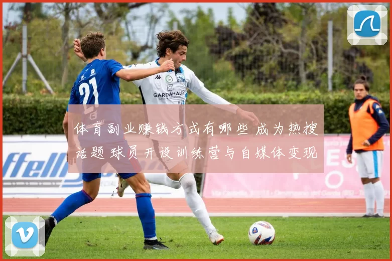 体育副业赚钱方式有哪些 成为热搜话题 球员开设训练营与自媒体变现受关注