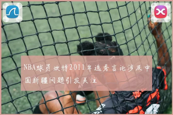 NBA球员坎特2011年选秀言论涉及中国新疆问题引发关注