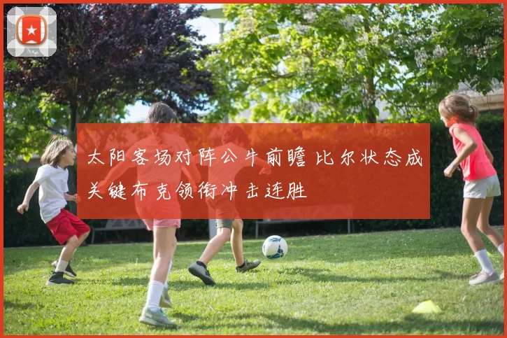 太阳客场对阵公牛前瞻 比尔状态成关键布克领衔冲击连胜