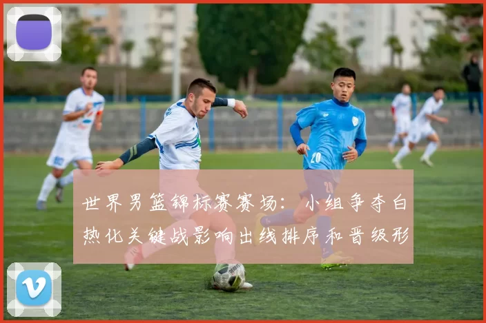 世界男篮锦标赛赛场：小组争夺白热化关键战影响出线排序和晋级形势