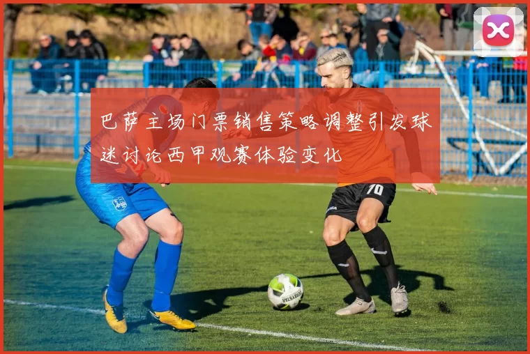 巴萨主场门票销售策略调整引发球迷讨论西甲观赛体验变化