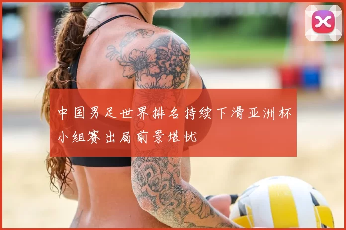 中国男足世界排名持续下滑亚洲杯小组赛出局前景堪忧