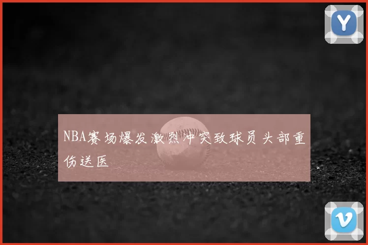 NBA赛场爆发激烈冲突致球员头部重伤送医
