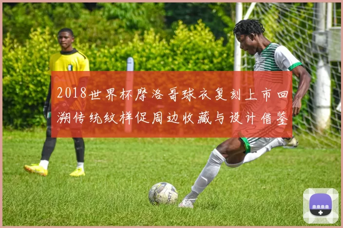 2018世界杯摩洛哥球衣复刻上市回溯传统纹样促周边收藏与设计借鉴