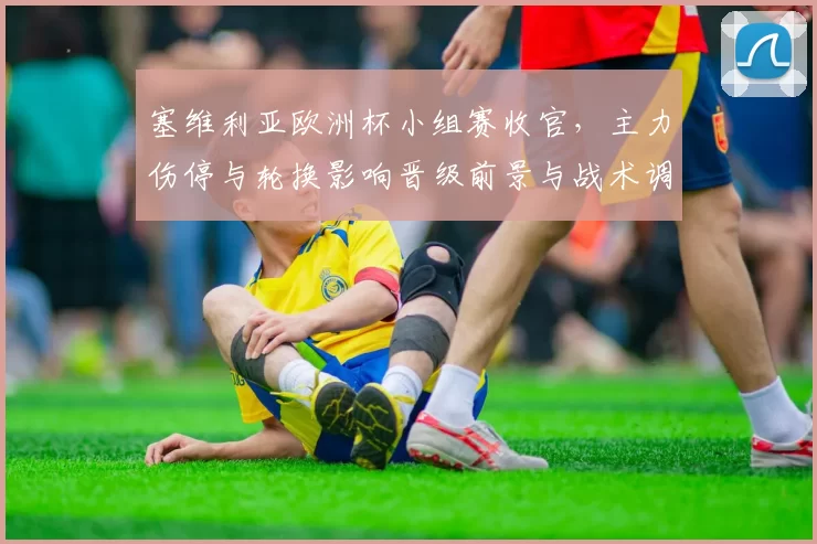 塞维利亚欧洲杯小组赛收官,主力伤停与轮换影响晋级前景与战术调整