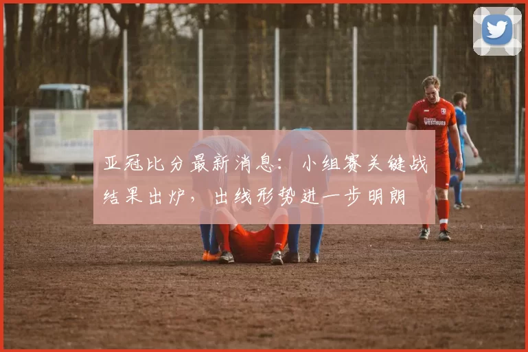 亚冠比分最新消息：小组赛关键战结果出炉，出线形势进一步明朗