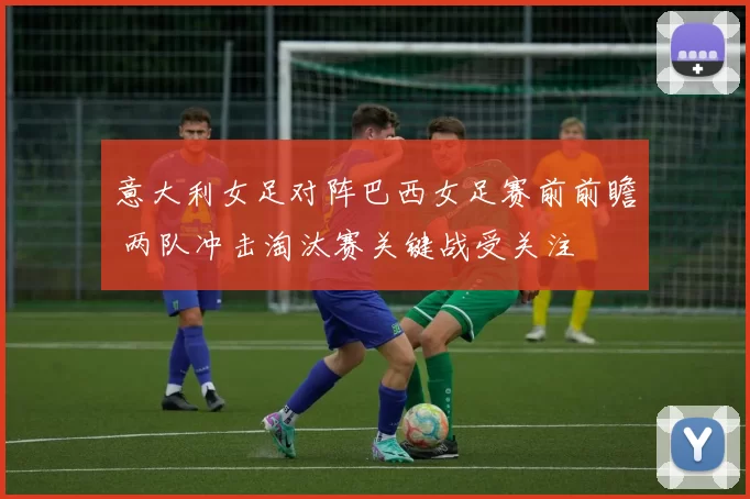 意大利女足对阵巴西女足赛前前瞻 两队冲击淘汰赛关键战受关注