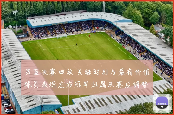 男篮决赛回放 关键时刻与最有价值球员表现左右冠军归属及赛后调整