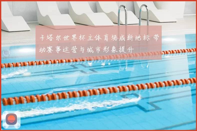 卡塔尔世界杯主体育场成新地标 带动赛事运营与城市形象提升