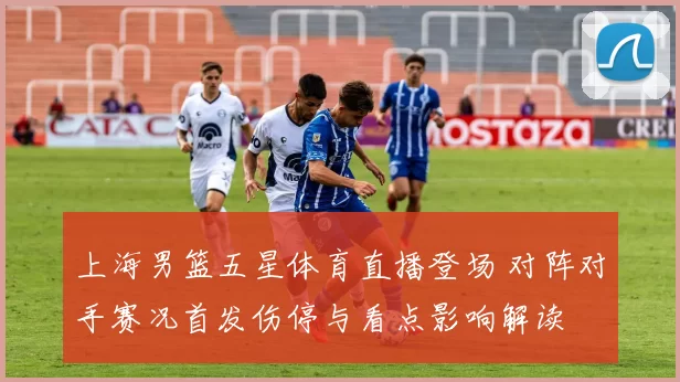 上海男篮五星体育直播登场 对阵对手赛况首发伤停与看点影响解读