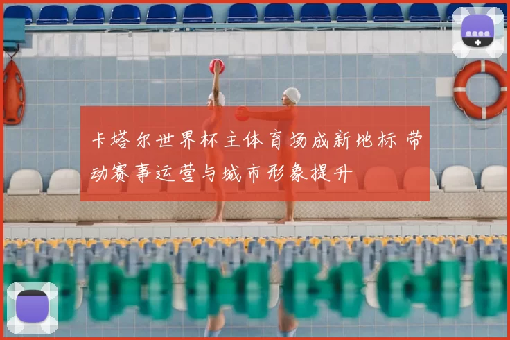 卡塔尔世界杯主体育场成新地标 带动赛事运营与城市形象提升