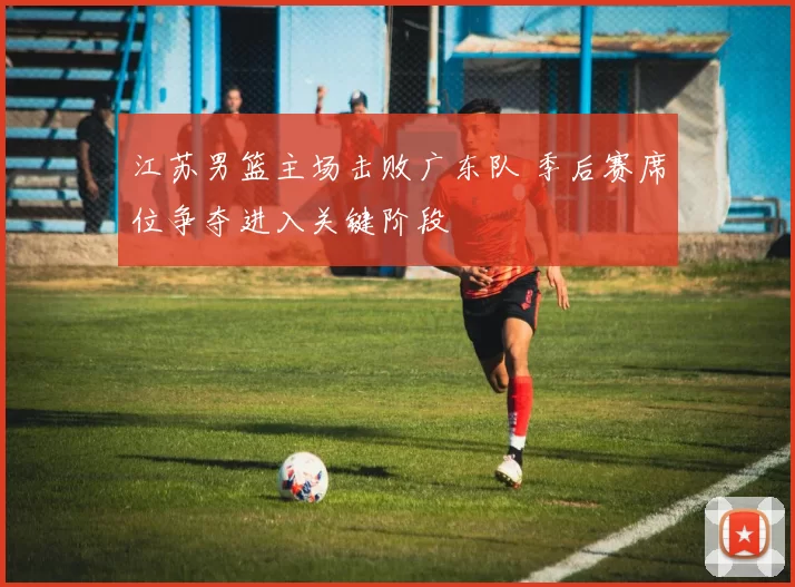 江苏男篮主场击败广东队 季后赛席位争夺进入关键阶段