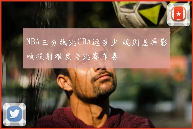 NBA三分线比CBA远多少 规则差异影响投射难度与比赛节奏