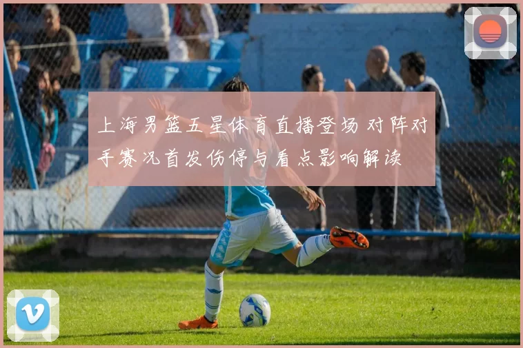上海男篮五星体育直播登场 对阵对手赛况首发伤停与看点影响解读