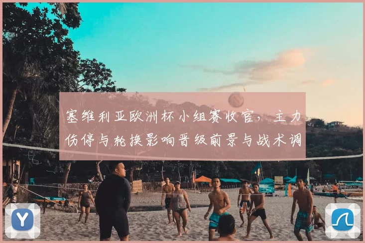 塞维利亚欧洲杯小组赛收官,主力伤停与轮换影响晋级前景与战术调整