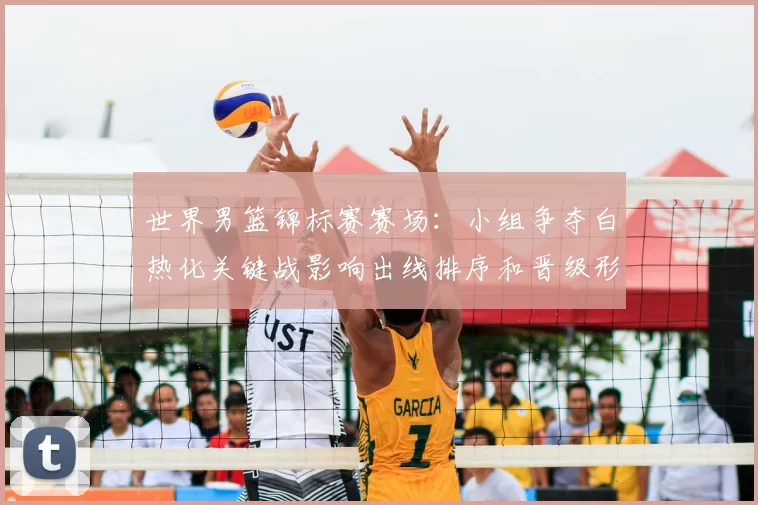 世界男篮锦标赛赛场：小组争夺白热化关键战影响出线排序和晋级形势