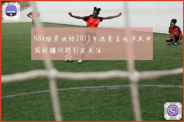 NBA球员坎特2011年选秀言论涉及中国新疆问题引发关注