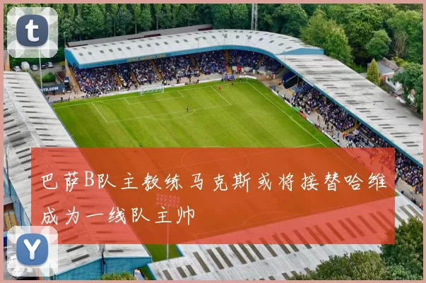 巴萨B队主教练马克斯或将接替哈维成为一线队主帅