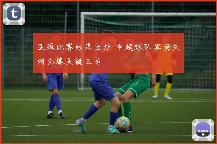 亚冠比赛结果出炉 中超球队客场失利无缘关键三分