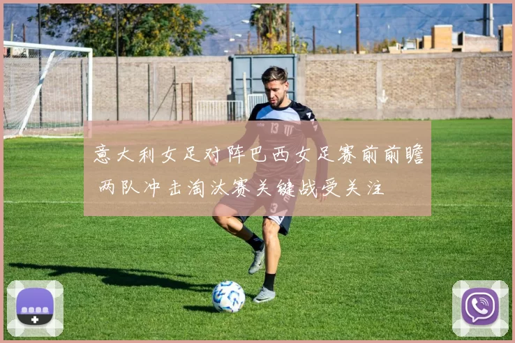 意大利女足对阵巴西女足赛前前瞻 两队冲击淘汰赛关键战受关注