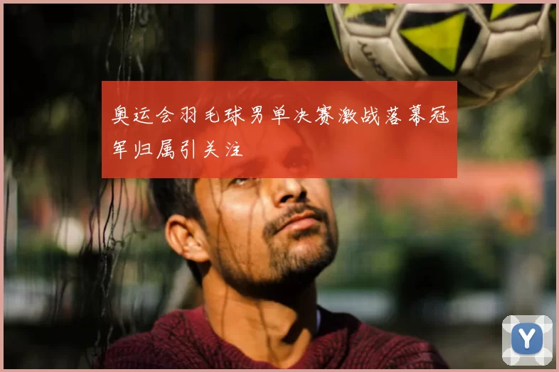 奥运会羽毛球男单决赛激战落幕冠军归属引关注