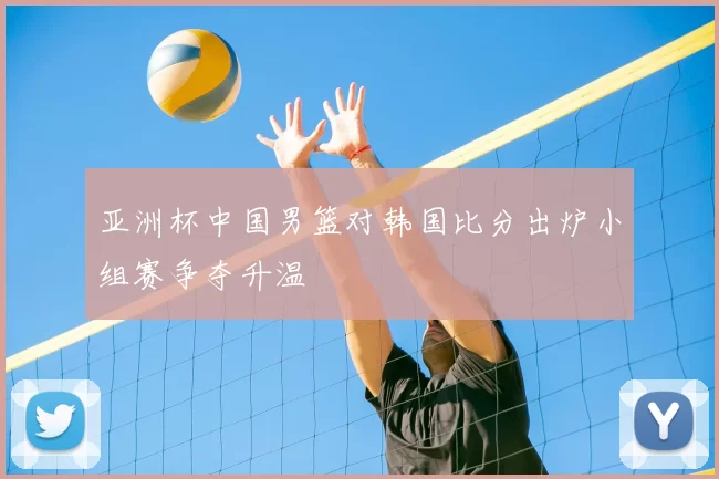亚洲杯中国男篮对韩国比分出炉小组赛争夺升温