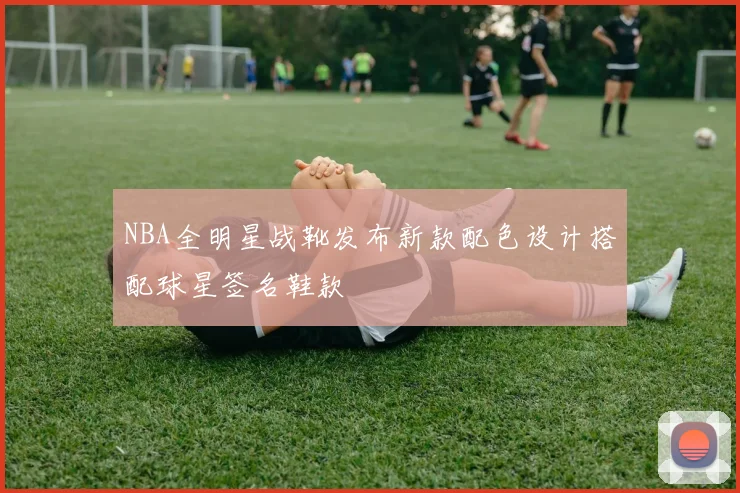 NBA全明星战靴发布新款配色设计搭配球星签名鞋款