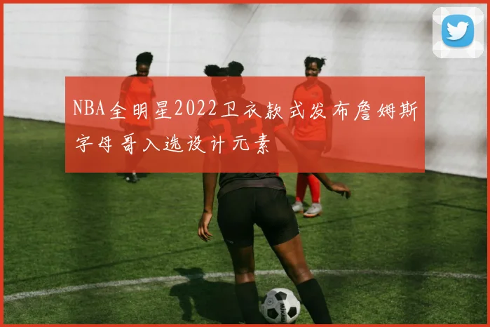 NBA全明星2022卫衣款式发布詹姆斯字母哥入选设计元素