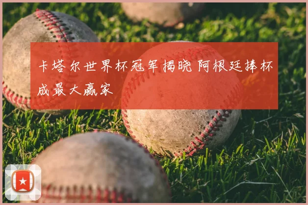 卡塔尔世界杯冠军揭晓 阿根廷捧杯成最大赢家