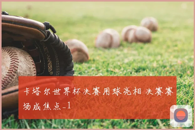 卡塔尔世界杯决赛用球亮相 决赛赛场成焦点_1