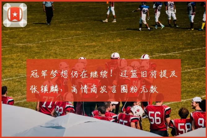 冠军梦想仍在继续!辽篮旧将提及张镇麟,高情商发言圈粉无数
